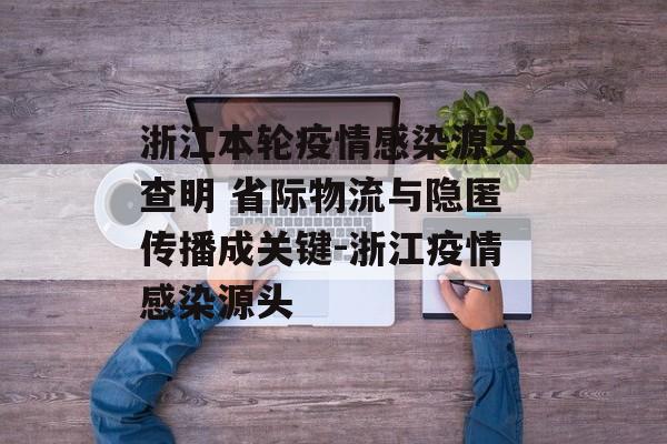 浙江本轮疫情感染源头查明 省际物流与隐匿传播成关键-浙江疫情感染源头